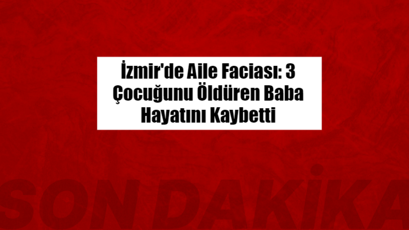 İzmir’de Aile Faciası: 3 Çocuğunu Öldüren Baba Hayatını Kaybetti